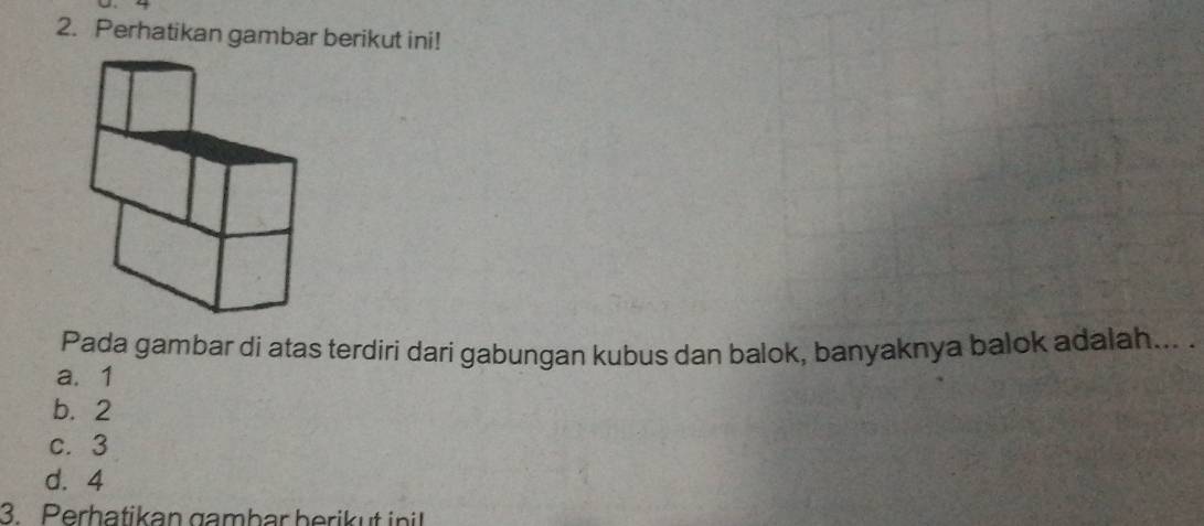 Perhatikan gambar berikut ini!
Pada gambar di atas terdiri dari gabungan kubus dan balok, banyaknya balok adalah... .
a. 1
b. 2
c. 3
d. 4
3. Perhatikan gambar berik u t init