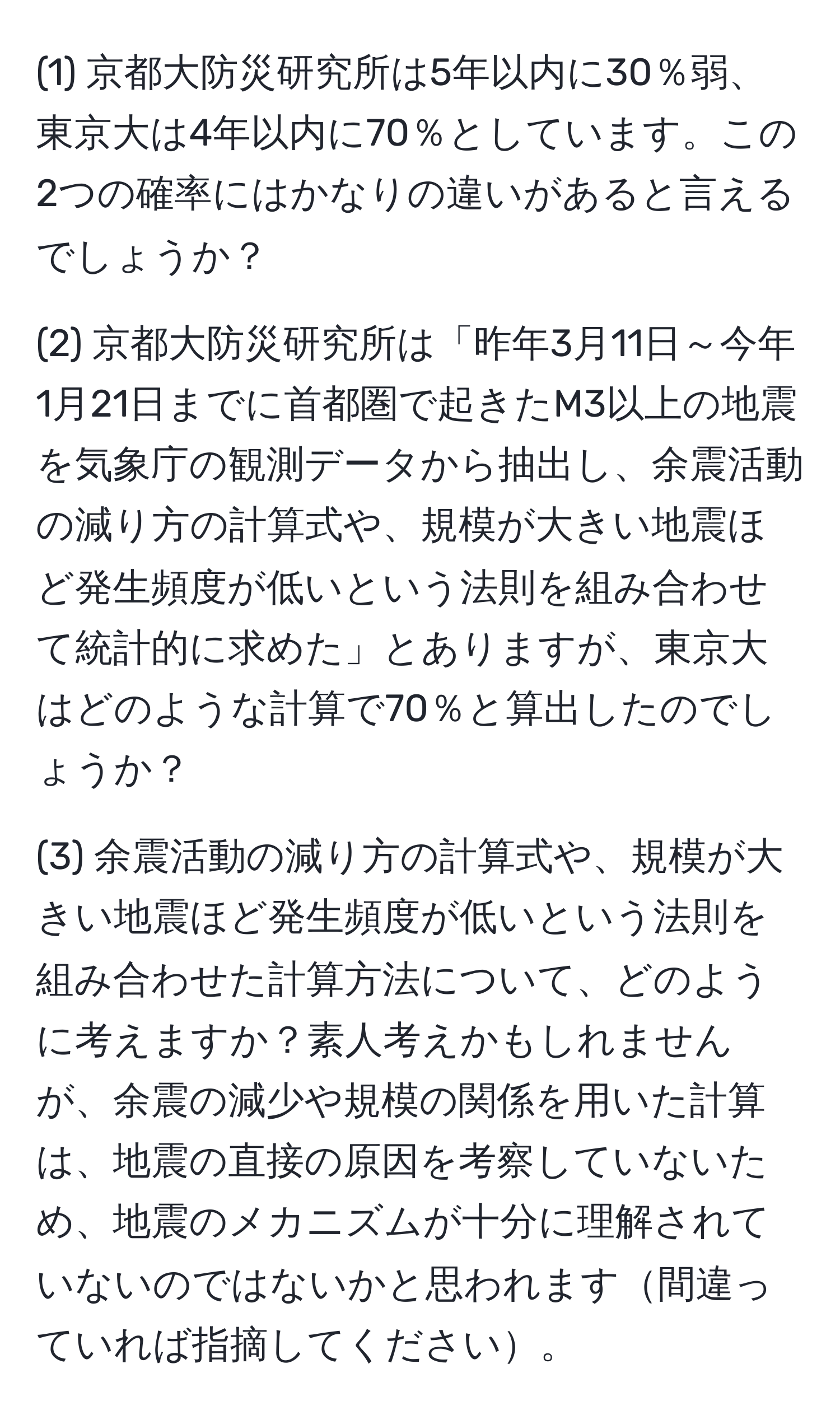 (1) 京都大防災研究所は5年以内に30％弱、東京大は4年以内に70％としています。この2つの確率にはかなりの違いがあると言えるでしょうか？

(2) 京都大防災研究所は「昨年3月11日～今年1月21日までに首都圏で起きたM3以上の地震を気象庁の観測データから抽出し、余震活動の減り方の計算式や、規模が大きい地震ほど発生頻度が低いという法則を組み合わせて統計的に求めた」とありますが、東京大はどのような計算で70％と算出したのでしょうか？

(3) 余震活動の減り方の計算式や、規模が大きい地震ほど発生頻度が低いという法則を組み合わせた計算方法について、どのように考えますか？素人考えかもしれませんが、余震の減少や規模の関係を用いた計算は、地震の直接の原因を考察していないため、地震のメカニズムが十分に理解されていないのではないかと思われます間違っていれば指摘してください。