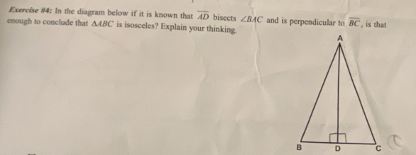 Exercise #4: In the diagram below if it is known that overline AD bisects ∠ BAC and is perpendicular to overline BC
enough to conclude that △ ABC is isosceles? Explain your thinking. , is that