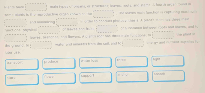 Plants have main types of organs, or structures; leaves, roots, and stems. A fourth organ found in
some plants is the reproductive organ known as the . The leaves main function is capturing maximum
and minimizing in order to conduct photosynthesis. A plant's stem has three main
functions; physical of leaves and fruits, of substance between roots and leaves, and to
leaves, branches, and flowers. A plant's root has three main functions; to the plant in
the ground, to water and minerals from the soil, and to energy and nutrient supplies for
later use.
transport produce water loss three light
store flower support anchor absorb