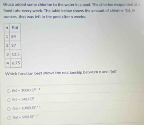 Bruce added some chlorine to the water in a pool. The chlorine evaporated at a
fixed rate every week. The table below shows the amount of chlorine f(n) , in
ounces, that was left in the pool after n weeks:
Which function best shows the relationship between n and f(n)
f(n)=108(0.5)^n-1
f(n)=54(0.5)^n
f(n)=108(0.5)^n+1
f(n)=54(0.5)^n-1