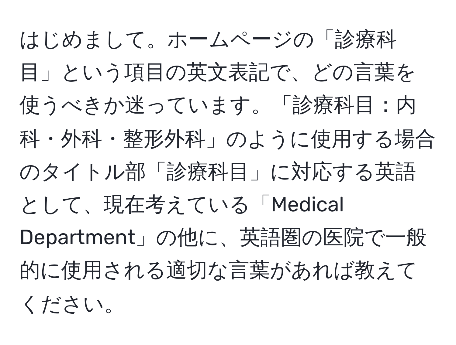 はじめまして。ホームページの「診療科目」という項目の英文表記で、どの言葉を使うべきか迷っています。「診療科目：内科・外科・整形外科」のように使用する場合のタイトル部「診療科目」に対応する英語として、現在考えている「Medical Department」の他に、英語圏の医院で一般的に使用される適切な言葉があれば教えてください。