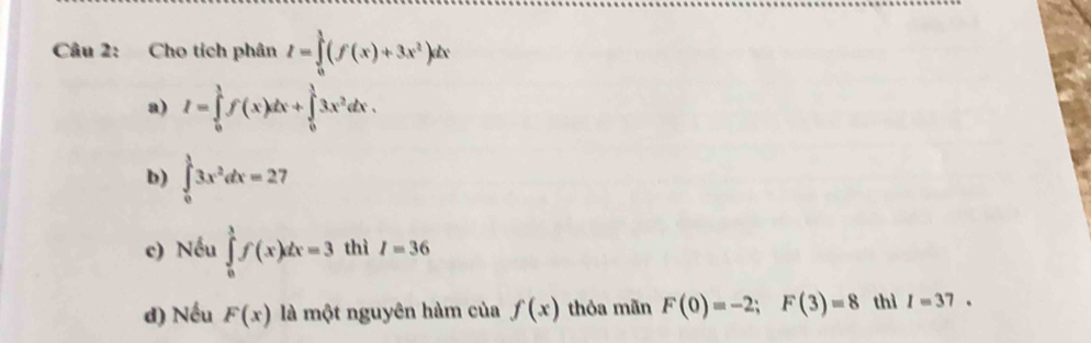 Cho tích phân I=∈tlimits _0^(1(f(x)+3x^2))dx
a) I=∈tlimits _0^(1f(x)dx+∈tlimits _0^13x^2)dx.
b) ∈tlimits _0^(13x^2)dx=27
c) Nếu ∈tlimits _0^1f(x)dx=3 thì I=36
d) Nếu F(x) là một nguyên hàm của f(x) thỏa mãn F(0)=-2; F(3)=8 thì I=37.