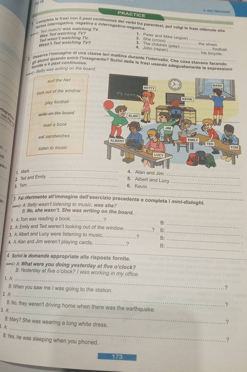 past contínguus
PRACTICE
Completa le frasi con il past continuous dei verbi tra parentesi, poi volgi le frasi ottenute alla
forma interrogativa, negativa e interrogativo-negativa.
e Ted (watch) was watching TV
Was Ted watching TV?
1. Peter and Mike (argue) .
Ted wasn't watching TV.
2. She (cross) _ . the street.
Wasn't Ted watching TV?
3. The children (play) .
football
4. John (repair)_ _. his bicycle.
2 Osserva l'immagine di una classe ieri mattina durante l'intervallo. Che cosa stavano facendo
gli alunni quando entrò l'insegnante? Scrivi delle le frasi usando adeguatamente le espressioni
fornite e il past continuous.
> Betty was writing on the board.
surf the Net
look out of the window
play football
write on the board
tografich
vedi Fill   
read a book
eat sandwiches
 
listen to music
Ca
_
ere +
_
1. Mark 4. Alan and Jim
_
_
_2. Ted and Emily_
5. Albert and Lucy
_
3. Tom 6. Kevin
as /
3 Fai riferimento all’immagine dell’esercizio precedente e completa i mini-dialoghi.
saml> A: Betty wasn't listening to music, was she?
B: No, she wasn’t. She was writing on the board.
1. A: Tom was reading a book,_
?
B:_
2. A: Emily and Ted weren’t looking out of the window, _? B:
3. A: Albert and Lucy were listening to music,_
_
? B:_
4. A: Alan and Jim weren't playing cards,_
?
B:_
4 Scrivi le domande appropriate alle risposte fornite.
souml> A: What were you doing yesterday at five o’clock?
B: Yesterday at five o'clock? I was working in my office.
1. A:_
B: When you saw me I was going to the station.
?
2. A:_
?
B: No, they weren't driving home when there was the earthquake.
3. A:_
B: Mary? She was wearing a long white dress.
?
. A:_
B: Yes, he was sleeping when you phoned.
?
173