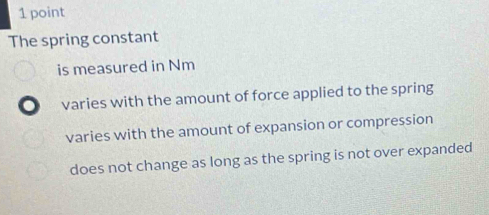 The spring constant
is measured in Nm
varies with the amount of force applied to the spring
varies with the amount of expansion or compression
does not change as long as the spring is not over expanded