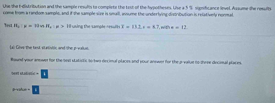 Use the t-distribution and the sample results to complete the test of the hypotheses. Use a 5 % significance level. Assume the results 
come from a random sample, and if the sample size is small, assume the underlying distribution is relatively normal. 
Test H_0:mu =10vsH_a:mu >10 using the sample results overline x=13.2, s=8.7 , with n=12. 
(a) Give the test statistic and the p -value. 
Round your answer for the test statistic to two decimal places and your answer for the p -value to three decimal places. 
test statistic -□
p-value= □