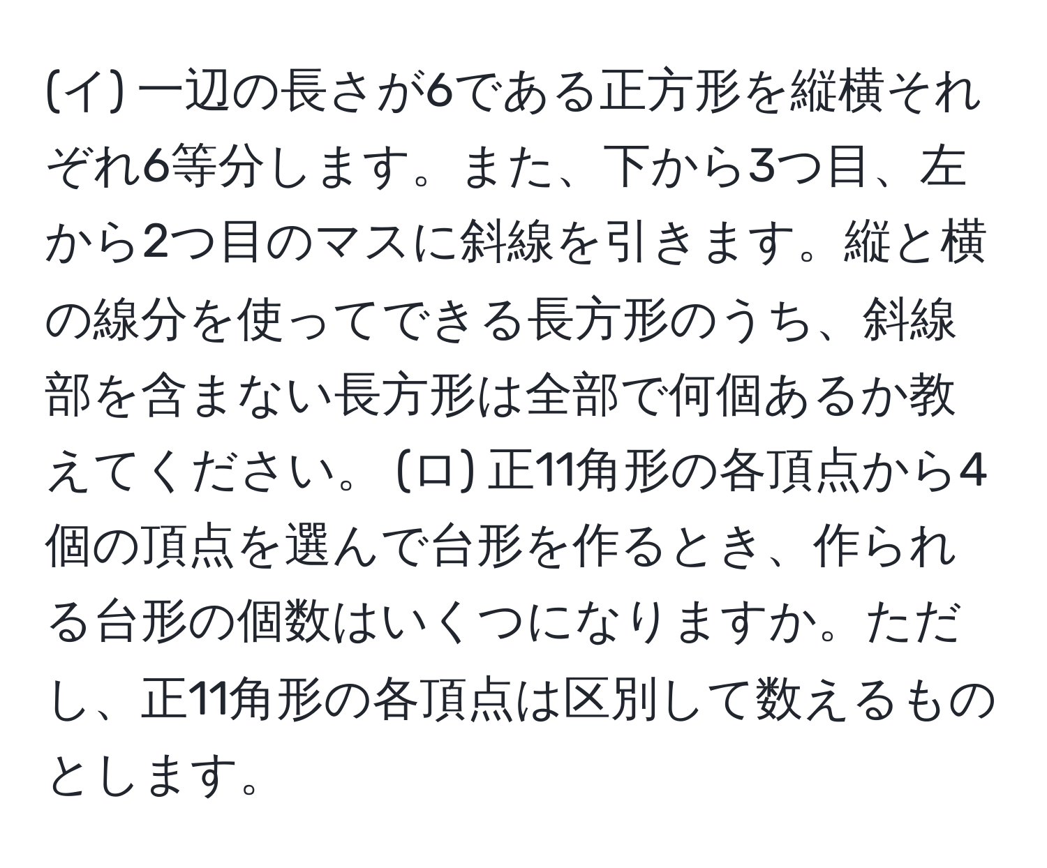 (イ) 一辺の長さが6である正方形を縦横それぞれ6等分します。また、下から3つ目、左から2つ目のマスに斜線を引きます。縦と横の線分を使ってできる長方形のうち、斜線部を含まない長方形は全部で何個あるか教えてください。 (ロ) 正11角形の各頂点から4個の頂点を選んで台形を作るとき、作られる台形の個数はいくつになりますか。ただし、正11角形の各頂点は区別して数えるものとします。