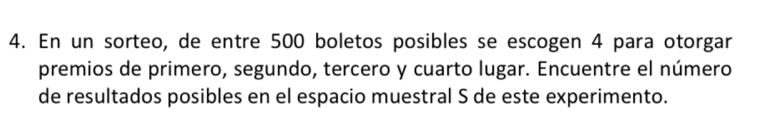 En un sorteo, de entre 500 boletos posibles se escogen 4 para otorgar 
premios de primero, segundo, tercero y cuarto lugar. Encuentre el número 
de resultados posibles en el espacio muestral S de este experimento.