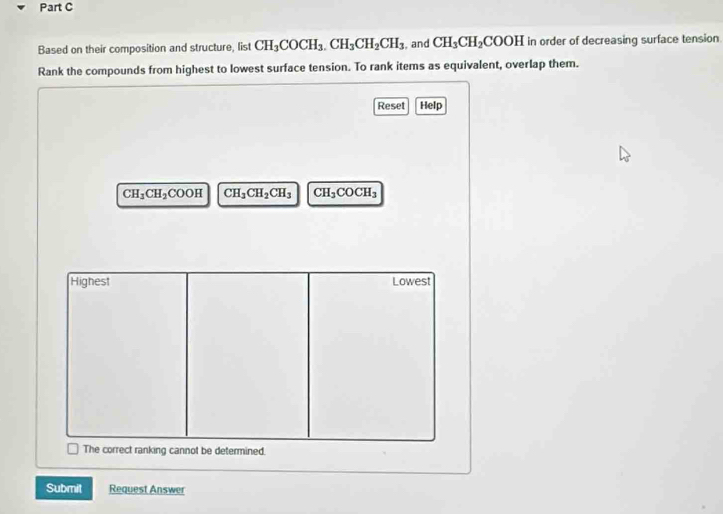 Based on their composition and structure, list CH_3COCH_3.CH_3CH_2CH_3 , and CH_3CH_2COOH in order of decreasing surface tension
Rank the compounds from highest to lowest surface tension. To rank items as equivalent, overlap them.
Reset Help
CH_3CH_2COOH CH_3CH_2CH_3 CH_3COCH_3
Highest Lowest
The correct ranking cannot be determined.
Submit Request Answer