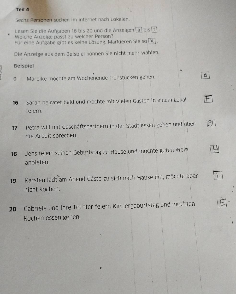 Teil 4 
Sechs Personen suchen im Internet nach Lokalen. 
Lesen Sie die Aufgaben 16 bis 20 und die Anzeigen[a] bis . 
Welche Anzeige passt zu welcher Person? 
Für eine Aufgabe gibt es keine Lösung. Markieren Sie so 
Die Anzeige aus dem Beispiel können Sie nicht mehr wählen. 
Beispiel 
O Mareike möchte am Wochenende frühstücken gehen. 
d
16 Sarah heiratet bald und möchte mit vielen Gästen in einem Lokal 
feiern.
17 Petra will mit Geschäftspartnern in der Stadt essen gehen und über 
die Arbeit sprechen. 
18 Jens feiert seinen Geburtstag zu Hause und möchte guten Wein 
anbieten. 
19 Karsten lädt am Abend Gäste zu sich nach Hause ein, möchte aber 
nicht kochen.
20 Gabriele und ihre Tochter feiern Kindergeburtstag und möchten 
Kuchen essen gehen.