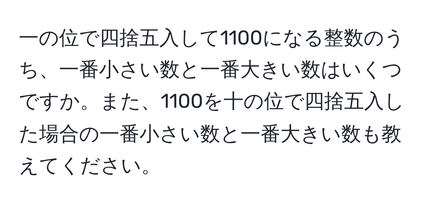 一の位で四捨五入して1100になる整数のうち、一番小さい数と一番大きい数はいくつですか。また、1100を十の位で四捨五入した場合の一番小さい数と一番大きい数も教えてください。