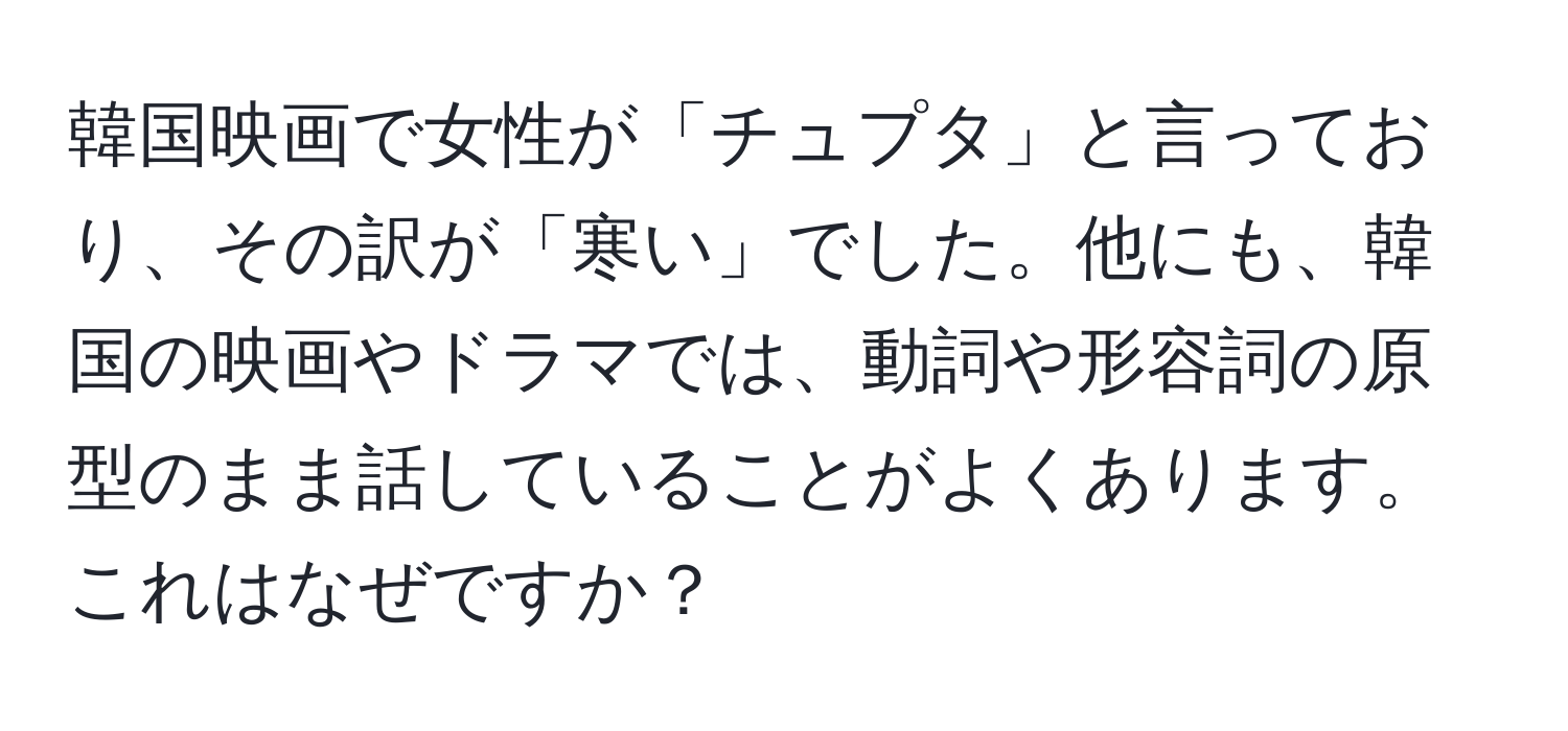 韓国映画で女性が「チュプタ」と言っており、その訳が「寒い」でした。他にも、韓国の映画やドラマでは、動詞や形容詞の原型のまま話していることがよくあります。これはなぜですか？