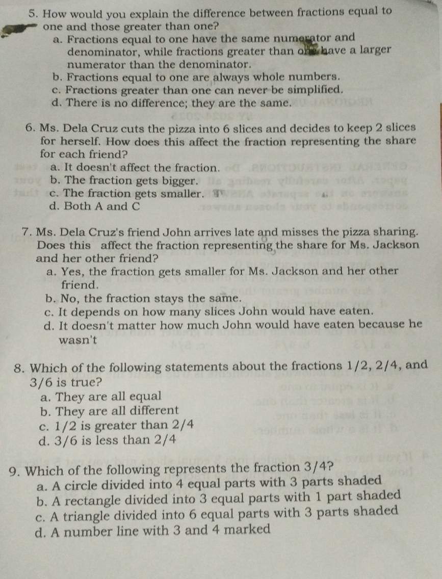 How would you explain the difference between fractions equal to
one and those greater than one?
a. Fractions equal to one have the same numerator and
denominator, while fractions greater than one have a larger
numerator than the denominator.
b. Fractions equal to one are always whole numbers.
c. Fractions greater than one can never be simplified.
d. There is no difference; they are the same.
6. Ms. Dela Cruz cuts the pizza into 6 slices and decides to keep 2 slices
for herself. How does this affect the fraction representing the share
for each friend?
a. It doesn't affect the fraction.
b. The fraction gets bigger.
c. The fraction gets smaller.
d. Both A and C
7. Ms. Dela Cruz's friend John arrives late and misses the pizza sharing.
Does this affect the fraction representing the share for Ms. Jackson
and her other friend?
a. Yes, the fraction gets smaller for Ms. Jackson and her other
friend.
b. No, the fraction stays the same.
c. It depends on how many slices John would have eaten.
d. It doesn't matter how much John would have eaten because he
wasn't
8. Which of the following statements about the fractions 1/2, 2/4, and
3/6 is true?
a. They are all equal
b. They are all different
c. 1/2 is greater than 2/4
d. 3/6 is less than 2/4
9. Which of the following represents the fraction 3/4?
a. A circle divided into 4 equal parts with 3 parts shaded
b. A rectangle divided into 3 equal parts with 1 part shaded
c. A triangle divided into 6 equal parts with 3 parts shaded
d. A number line with 3 and 4 marked