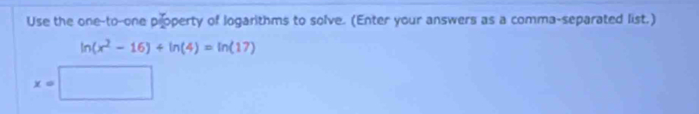 Use the one-to-one property of logarithms to solve. (Enter your answers as a comma-separated list.)
ln (x^2-16)+ln (4)=ln (17)
x=□