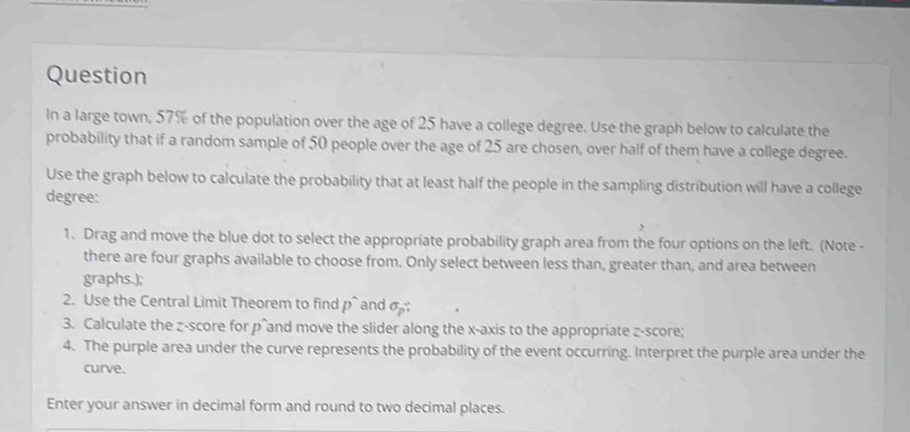 Question 
In a large town, 57% of the population over the age of 25 have a college degree. Use the graph below to calculate the 
probability that if a random sample of 50 people over the age of 25 are chosen, over half of them have a college degree. 
Use the graph below to calculate the probability that at least half the people in the sampling distribution will have a college 
degree: 
1. Drag and move the blue dot to select the appropriate probability graph area from the four options on the left. (Note - 
there are four graphs available to choose from. Only select between less than, greater than, and area between 
graphs.); 
2. Use the Central Limit Theorem to find D and sigma _p? 
3. Calculate the z-score for p and move the slider along the x-axis to the appropriate z-score; 
4. The purple area under the curve represents the probability of the event occurring. Interpret the purple area under the 
curve. 
Enter your answer in decimal form and round to two decimal places.