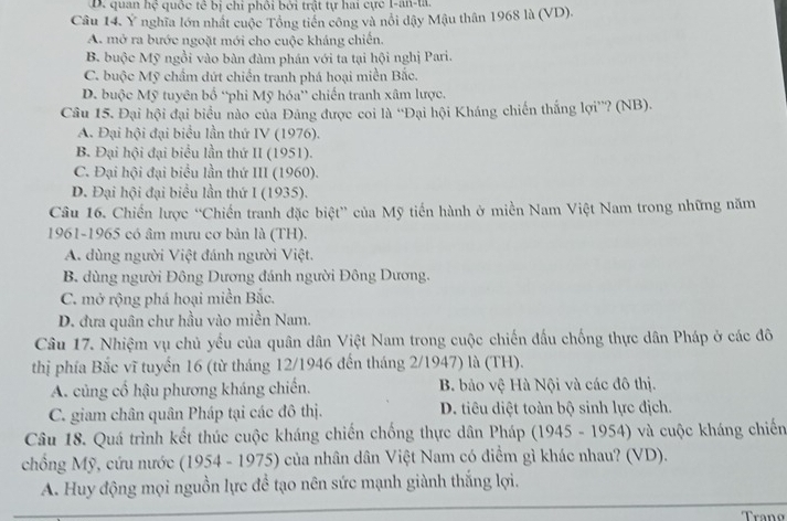 D. quan hệ quốc tế bị chi phôi bởi trật tự hai cực 1-an-ta.
Câu 14. Y nghĩa lớn nhất cuộc Tổng tiền công và nổi đậy Mậu thân 1968 là (VD).
A. mở ra bước ngoặt mới cho cuộc kháng chiến.
B. buộc Mỹ ngồi vào bàn đàm phán với ta tại hội nghị Pari.
C. buộc Mỹ chẩm dứt chiến tranh phá hoại miền Bắc.
D. buộc Mỹ tuyên bố “phi Mỹ hóa” chiến tranh xâm lược.
Câu 15. Đại hội đại biểu nào của Đảng được coi là “Đại hội Kháng chiến thắng lợi”? (NB).
A. Đại hội đại biểu lần thứ IV (1976).
B. Đại hội đại biểu lần thứ II (1951).
C. Đại hội đại biểu lần thứ III (1960).
D. Đại hội đại biểu lần thứ I (1935).
Câu 16. Chiến lược “Chiến tranh đặc biệt” của Mỹ tiến hành ở miền Nam Việt Nam trong những năm
1961-1965 có âm mưu cơ bản là (TH).
A. dùng người Việt đánh người Việt.
B. dùng người Đông Dương đánh người Đông Dương.
C. mở rộng phá hoại miền Bắc.
D. đưa quân chư hầu vào miền Nam.
Câu 17. Nhiệm vụ chủ yếu của quân dân Việt Nam trong cuộc chiến đấu chống thực dân Pháp ở các đô
thị phía Bắc vĩ tuyến 16 (từ tháng 12/1946 đến tháng 2/1947) là (TH).
A. củng cố hậu phương kháng chiến. B. bảo vệ Hà Nội và các đô thị.
C. giam chân quân Pháp tại các đô thị. D. tiêu diệt toàn bộ sinh lực địch.
Câu 18. Quá trình kết thúc cuộc kháng chiến chống thực dân Pháp (1945 - 1954) và cuộc kháng chiến
chống Mỹ, cứu nước (1954 - 1975) của nhân dân Việt Nam có điểm gì khác nhau? (VD).
A. Huy động mọi nguồn lực để tạo nên sức mạnh giành thắng lợi.
Tran