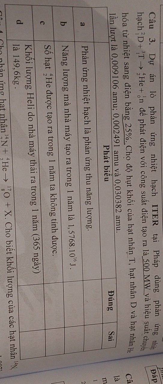 on
Câu 3. Dự án lò phản ứng nhiệt hạch ITER tại Pháp dùng phản ứng nhiệ Đáp
hạch _1^2D+_1^3Tto _2^4He+_0^1n để phát điện với công suất điện tạo ra là 500 MW và hiệu suất chuyển
hóa từ nhiệt sang điện bằng 25%. Cho độ hụt khối của hạt nhân T, hạt nhân D và hạt nhân Hẹ Câ
à
m
1
2
Cho nhân ứng hạt nhân _7^(14)N+_2^4He