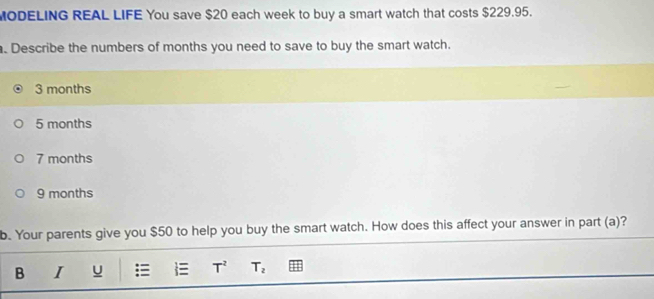 MODELING REAL LIFE You save $20 each week to buy a smart watch that costs $229.95.
. Describe the numbers of months you need to save to buy the smart watch.
3 months
5 months
7 months
9 months
b. Your parents give you $50 to help you buy the smart watch. How does this affect your answer in part (a)?
B I u t=. T^2 T_2