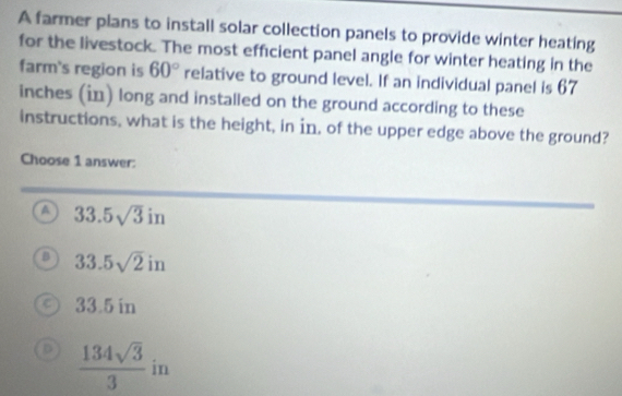 A farmer plans to install solar collection panels to provide winter heating
for the livestock. The most efficient panel angle for winter heating in the
farm's region is 60° relative to ground level. If an individual panel is 67
inches (in) long and installed on the ground according to these
instructions, what is the height, in in, of the upper edge above the ground?
Choose 1 answer:
a 33.5sqrt(3)in
B 33.5sqrt(2)in
33.5 in
 134sqrt(3)/3  in