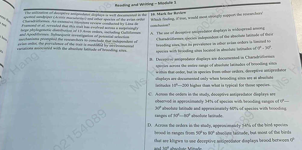 Reading and Writing - Module 1
The utilization of deceptive antipredator displays is well documented in the 10. Mark for Review
spotted sandpiper (Actitis macularius) and other species of the avian order Which finding, if true, would most strongly support the researchers'
ess then
Charadriiformes. An extensive literature review conducted by Léna de
conclusion?
not Framond et al. revealed that this trait has evolved across a surprisingly
large phylogenetic distribution of 13 Aves orders, including Galliformes A. The use of deceptive antipredator displays is widespread among
and Apodiformes. Subsequent investigation of potential selection
Charadriiformes species independent of the absolute latitude of their
how mechanisms prompted the researchers to conclude that independent of
avian order, the prevalence of the trait is mediated by environmental
ts breeding sites, but its prevalence in other avian orders is limited to
variations associated with the absolute latitude of brooding sites. species with brooding sites located in absolute latitudes of 0^0-30^0.
B. Deceptive antipredator displays are documented in Charadriiformes
species across the entire range of absolute latitudes of brooding sites
within that order, but in species from other orders, deceptive antipredator
displays are documented only when brooding sites are at absolute
latitudes 10^0. 1 -200 higher than what is typical for those species.
C. Across the orders in the study, deceptive antipredator displays are
observed in approximately 34% of species with brooding ranges of 0^0
30° absolute latitude and approximately 60% of species with brooding
ranges of 50°-80° absolute latitude.
D. Across the orders in the study, approximately 54% of the bird species
brood in ranges from 50° to 80° absolute latitude, but most of the birds
that are kltgwn to use deceptive antipredator displays brood between 0^0
and 30° absolute Mitude