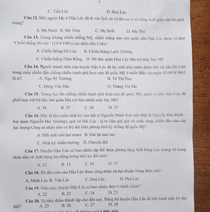 C. Tiền Lộc D. Hoa Lộc
Câu 12. Một người Mẹ ở Hậu Lộc đã đi vào lịch sử và thơ ca vì có công nuôi giấu cán bộ cách
mạng'?
A. Mẹ Muội B. Mẹ Tơm C. Mẹ Suốt D. Mẹ Thứ
Câu 13. Trong kháng chiến chống Mỹ, chiến thắng nào của quân dân Hậu Lộc được ví như
''Chiến thắng Hi-rôn'' (19/4/1961) của nhân dân Cuba?
A. Chiến thắng Đò Lèn B. Chiến thắng Lạch Trường
C. Chiến thắng Hàm Rồng D. Nữ dân quân Hoa Lộc bản rơi máy bay Mỹ
Câu 14. Người thanh niên của huyện Hậu Lộc đã hy sinh trên mâm pháo báo vệ cầu Đò Lèn
trong cuộc chiến đầu chống chiến tranh phá hoại của đế quốc Mỹ ở miền Bắc vào ngày 03-04/4/1965
là ai? A. Ngọ Sỹ Trường B. Tô Thị Đạo
C. Đặng Văn Đắc D. Thăng Thị Sắc
Câu 15. Trong hai lần chống chiến tranh phá hoại của đế quốc Mỹ, quân và dân Hậu Lộc đã
phối hợp với bộ đội, hải quân bắn rơi bao nhiêu máy bay Mỹ?
A. 34 B. 35 C. 36 D. 37
Câu 16. Đây là tên cuốn nhật ký của liệt sĩ Nguyễn Minh Sơn (tên thật là Nguyễn Đức Hinh -
bút danh Nguyễn Hải Trường), quê xã Hải Lộc - là tư liệu quý giá về cuộc sống. chiến đầu của của
lực lượng Công an nhân dân và Bộ đội biên phòng thời kỳ chống để quốc Mỹ?
A. Mãi mãi tuổi hai mươi B. Gửi lại mai sau
C. Nhật ký chiến trường D. Chuyện đời
Câu 17. Huyện Hậu Lộc có bao nhiêu tập thể được phong tặng Anh hùng Lực lượng vũ trang
nhân dân và Anh hùng lao động trong thời kỳ đổi mới?
A. 12 B. 13 C. 14 D. 15
Câu 18. Xã đầu tiên của Hậu Lộc được công nhận xã đạt chuẩn Nông thôn mới?
A. Minh Lộc B. Văn Lộc C. Hoa Lộc. D. Phú Lộc
Câu 19. Hiện nay, huyện Hậu Lộc có bao nhiêu đơn vị hành chính?
A. 22 B. 23 C. 24 D. 25
Câu 20. Từ thời điểm thành lập cho đến nay, Đảng bộ huyện Hậu Lộc đã tiến hánh mấy kỳ đại
hội? A. 25 B. 26 C. 27 D. 28