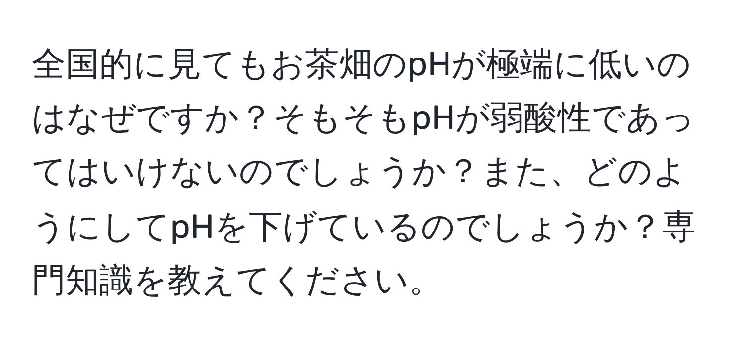 全国的に見てもお茶畑のpHが極端に低いのはなぜですか？そもそもpHが弱酸性であってはいけないのでしょうか？また、どのようにしてpHを下げているのでしょうか？専門知識を教えてください。