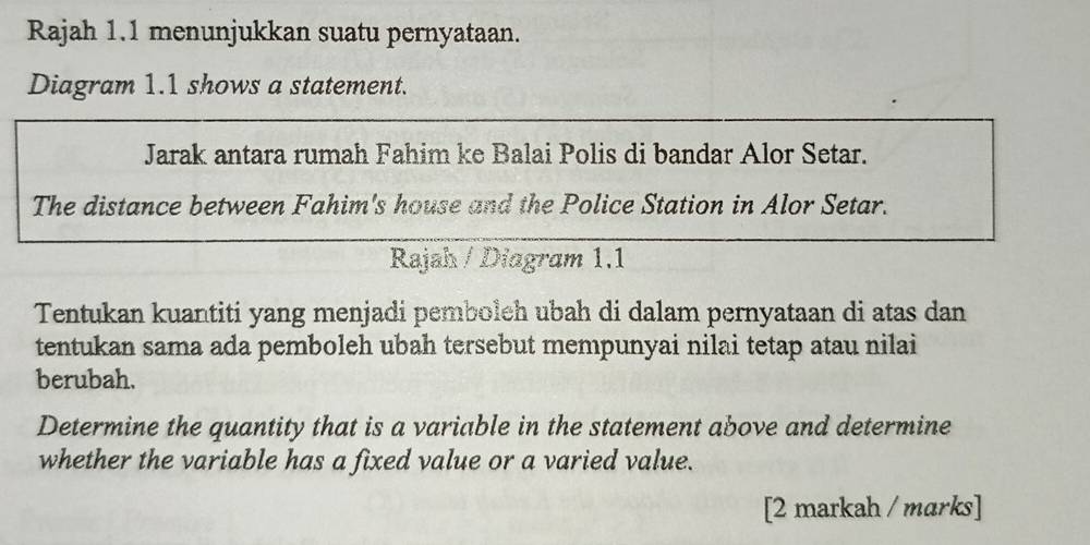 Rajah 1.1 menunjukkan suatu pernyataan. 
Diagram 1.1 shows a statement. 
Jarak antara rumah Fahim ke Balai Polis di bandar Alor Setar. 
The distance between Fahim's house and the Police Station in Alor Setar. 
Rajah / Diagram 1.1 
Tentukan kuantiti yang menjadi pemboleh ubah di dalam pernyataan di atas dan 
tentukan sama ada pemboleh ubah tersebut mempunyai nilai tetap atau nilai 
berubah. 
Determine the quantity that is a variable in the statement above and determine 
whether the variable has a fixed value or a varied value. 
[2 markah / marks]