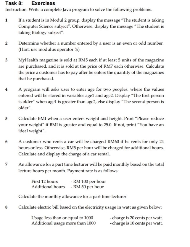 Task 8: : Exercises 
Instruction: Write a complete Java program to solve the following problems. 
1 If a student is in Modul 2 group, display the message “The student is taking 
Computer Science subject”. Otherwise, display the message “The student is 
taking Biology subject”. 
2 Determine whether a number entered by a user is an even or odd number. 
(Hint: use modulus operator %) 
3 MyHealth magazine is sold at RM5 each if at least 5 units of the magazine 
are purchased, and it is sold at the price of RM7 each otherwise. Calculate 
the price a customer has to pay after he enters the quantity of the magazines 
that he purchased. 
4 A program will asks user to enter age for two peoples, where the values 
entered will be stored in variables age1 and age2. Display “The first person 
is older” when age1 is greater than age2, else display “The second person is 
older". 
5 Calculate BMI when a user enters weight and height. Print “Please reduce 
your weight” if BMI is greater and equal to 25.0. If not, print “You have an 
ideal weight”. 
6 A customer who rents a car will be charged RM60 if he rents for only 24
hours or less. Otherwise, RM5 per hour will be charged for additional hours. 
Calculate and display the charge of a car rental. 
7 An allowance for a part time lecturer will be paid monthly based on the total 
lecture hours per month. Payment rate is as follows: 
First 12 hours - RM 100 per hour
Additional hours - RM 50 per hour
Calculate the monthly allowance for a part time lecturer. 
8 Calculate electric bill based on the electricity usage in watt as given below: 
Usage less than or equal to 1000 - charge is 20 cents per watt. 
Additional usage more than 1000 - charge is 10 cents per watt.