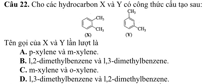 Cho các hydrocarbon X và Y có công thức cầu tạo sau:
□^(CH_3) beginarrayl c_1t_3 ∈fty c_1, ∈fty endarray.
CH_3
(X)
Tên gọi của X và Y lần lượt là
A. p-xylene và m-xylene.
B. l, 2 -dimethylbenzene và l, 3 -dimethylbenzene.
C. m-xylene và o-xylene.
D. l, 3 -dimethylbenzene và l, 2 -dimethylbenzene.