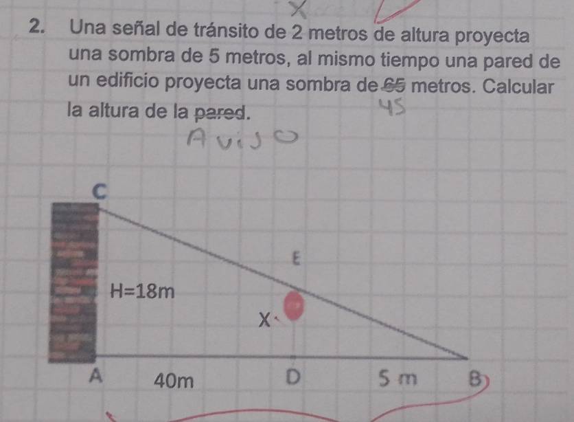 Una señal de tránsito de 2 metros de altura proyecta
una sombra de 5 metros, al mismo tiempo una pared de
un edificio proyecta una sombra de 65 metros. Calcular
la altura de la pared.