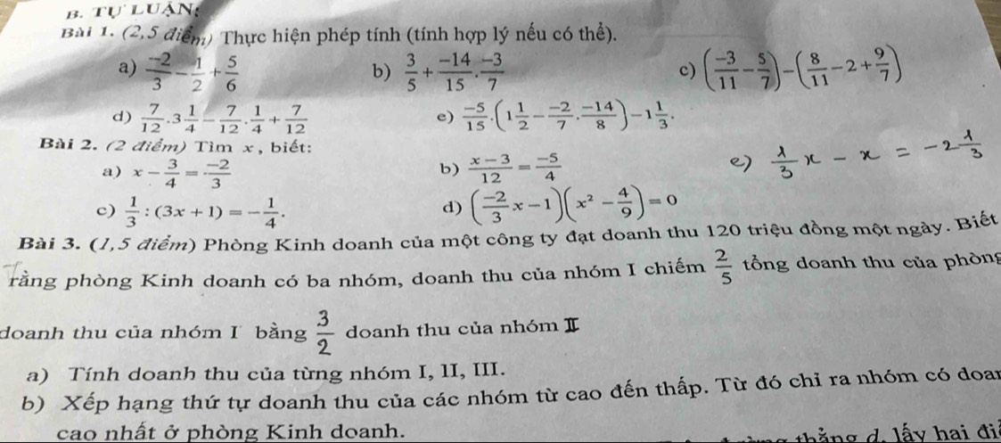 tự luận:
Bài 1. (2,5 điểm) Thực hiện phép tính (tính hợp lý nếu có thể).
a)  (-2)/3 - 1/2 + 5/6   3/5 + (-14)/15 . (-3)/7  ( (-3)/11 - 5/7 )-( 8/11 -2+ 9/7 )
b)
c)
d)  7/12 .3 1/4 - 7/12 . 1/4 + 7/12   (-5)/15 .(1 1/2 - (-2)/7 . (-14)/8 )-1 1/3 .
e)
Bài 2. (2 điểm) Tìm x , biết:
b)
a) x- 3/4 = (-2)/3   (x-3)/12 = (-5)/4 
c)  1/3 :(3x+1)=- 1/4 . ( (-2)/3 x-1)(x^2- 4/9 )=0
d)
Bài 3. (1,5 điểm) Phòng Kinh doanh của một công ty đạt doanh thu 120 triệu đồng một ngày. Biết
rằng phòng Kinh doanh có ba nhóm, doanh thu của nhóm I chiếm  2/5  tổng doanh thu của phòng
doanh thu của nhóm I bằng  3/2  doanh thu của nhóm I
a) Tính doanh thu của từng nhóm I, 1I, III.
b) Xếp hạng thứ tự doanh thu của các nhóm từ cao đến thấp. Từ đó chỉ ra nhóm có đoan
cao nhất ở phòng Kinh doanh.
l   g   . l y ai đ i