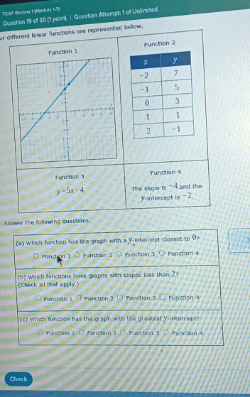 TCAP Review 1 (Module 1-5)
Question 19 of 30 (1 point) | Question Attempt; 1 of Unlimited
ur different linear functions are represented below.
function 1 Function 2
Function 3 Function 4
y=5x-4 The slope is -4 and the
y-intercept is 2.
Answer the following questions.
(a) Which function has the graph with a y-intercept closest to 0?
Funct on 1 O Function 2 Function 3 O Function 
(b) Which functions have graphs with slopes less than 2?
(Check all that apply.)
Function 1 Function 2 Function 3 function 4
(c) Which function has the graph with the greatesty-intercept?
Function 1 Function 2 Function 3 Function 4
Check