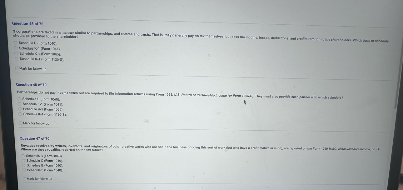 of 70.
S corporations are taxed in a manner similar to partnerships, and estates and trusts. That is, they generally pay no tax themselves, but pass the income, losses, deductions, and credits through to the shareholders. Which form or schedule should be provided to the shareholder?
Schedule E (Form 1040)
Schedule K-1 (Form 1041).
Schedule K-1 (Form 1065)
Schedule K-1 (Form 1120-S)
Mark for follow up
Question 46 of 70.
Partnerships do not pay income taxes but are required to file information returns using Form 1065, U.S. Return of Partnership Income (or Form 1065-B). They must also provide each partner with which schedule?
Schedule E (Form 1040).
Schedule K-1 (Form 1041)
Schedule K-1 (Form 1065)
Schedule K-1 (Form
Mark for follow up
Question 47 of 70.
Royalties received by writers, inventors, and originators of other creative works who are not in the business of doing this sort of work (but who have a profit motive in mind), are reported on the Form 1099-MISC, Miscellaneous Income, box 2.
Where are these royalties reported on the tax return?
Schedule B (Form 1040)
Schedule C (Form 1040).
Schedule E (Form 1040).
Schedule 3 (Form 1040)
Mark for follow up
