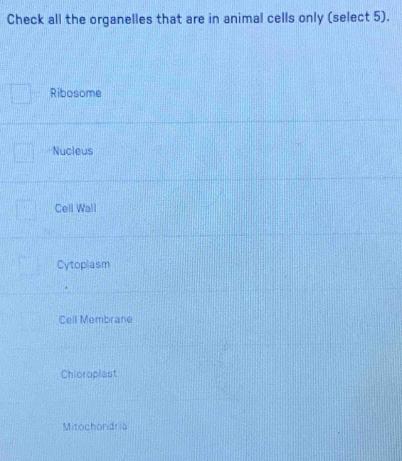 Check all the organelles that are in animal cells only (select 5).
Ribosome
Nucleus
Cell Wall
Cytoplasm
Cell Membrane
Chioroplast
Mitochondria