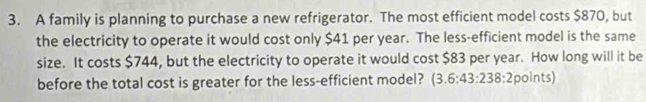 A family is planning to purchase a new refrigerator. The most efficient model costs $870, but 
the electricity to operate it would cost only $41 per year. The less-efficient model is the same 
size. It costs $744, but the electricity to operate it would cost $83 per year. How long will it be 
before the total cost is greater for the less-efficient model? (3.6:43:238:2points)