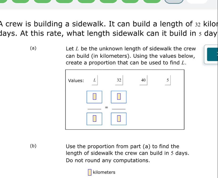 A crew is building a sidewalk. It can build a length of 32 kilor
days. At this rate, what length sidewalk can it build in s day
(a) Let L be the unknown length of sidewalk the crew 
can build (in kilometers). Using the values below, 
create a proportion that can be used to find L. 
Values: L 32 40 5
frac  8 8=frac  8 8
(b) Use the proportion from part (a) to find the 
length of sidewalk the crew can build in 5 days. 
Do not round any computations.
kilometers