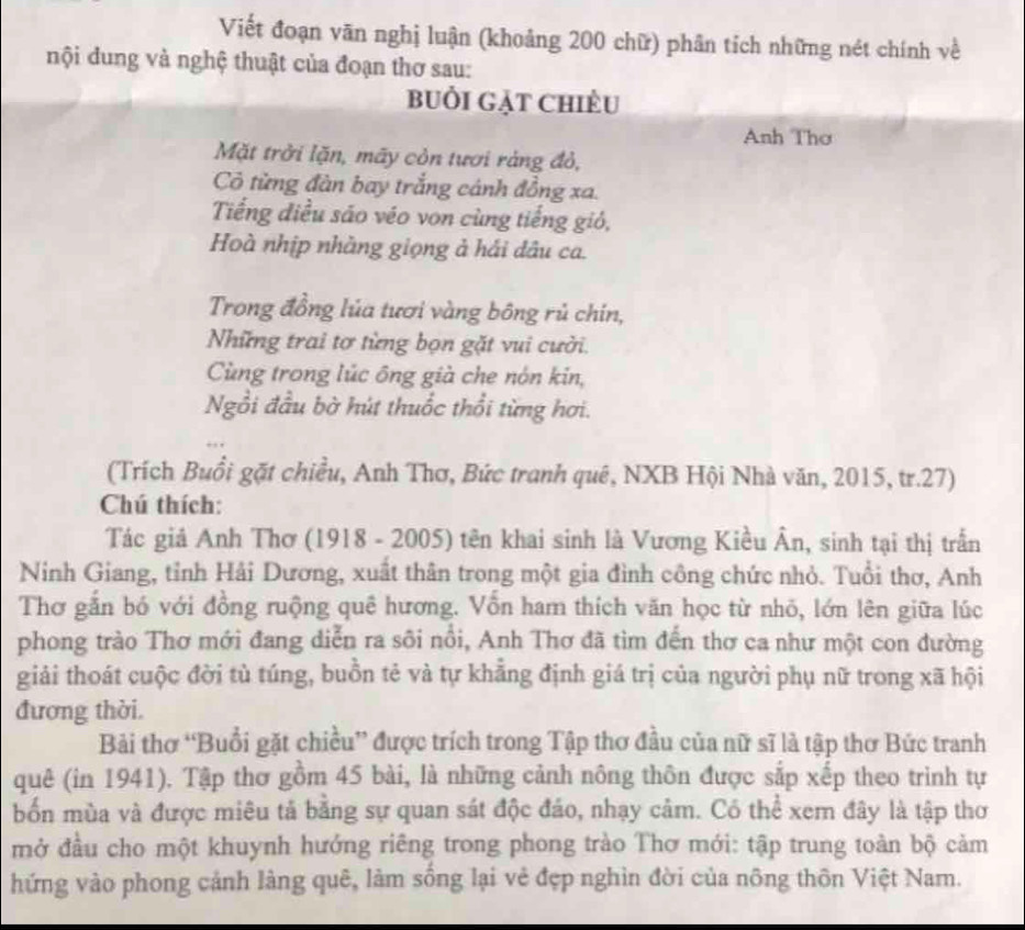 Viết đoạn văn nghị luận (khoảng 200 chữ) phân tích những nét chính về
nội dung và nghệ thuật của đoạn thơ sau:
BUồi Gặt Chiều
Anh Thơ
Mặt trởi lặn, mãy còn tươi ràng đỏ,
Cô từng đàn bay trắng cánh đồng xa.
Tiếng điều sáo véo von cùng tiếng gió,
Hoà nhịp nhàng giọng ả hái dâu ca.
Trong đồng lủa tươi vàng bông rủ chín,
Những trai tơ từng bọn gặt vui cười.
Cùng trong lúc ông già che nón kin,
Ngồi đầu bờ hút thuốc thổi từng hơi.
(Trích Buổi gặt chiều, Anh Thơ, Bức tranh quê, NXB Hội Nhà văn, 2015, tr.27)
Chú thích:
Tác giả Anh Thơ (1918 - 2005) tên khai sinh là Vương Kiều Ân, sinh tại thị trấn
Ninh Giang, tỉnh Hải Dương, xuất thân trong một gia đình công chức nhỏ. Tuổi thơ, Anh
Thơ gắn bó với đồng ruộng quê hương. Vồn ham thích văn học từ nhỏ, lớn lên giữa lúc
phong trào Thơ mới đang diễn ra sôi nổi, Anh Thơ đã tìm đến thơ ca như một con đường
giải thoát cuộc đời tù túng, buồn tẻ và tự khẳng định giá trị của người phụ nữ trong xã hội
đương thời.
Bải thơ “Buổi gặt chiều” được trích trong Tập thơ đầu của nữ sĩ là tập thơ Bức tranh
quê (in 1941). Tập thơ gồm 45 bài, là những cảnh nông thôn được sắp xếp theo trình tự
bốn mùa và được miêu tả bằng sự quan sát độc đáo, nhạy cảm. Có thể xem đây là tập thơ
mở đầu cho một khuynh hướng riêng trong phong trào Thơ mới: tập trung toàn bộ cảm
hứng vào phong cảnh làng quê, làm sống lại vẻ đẹp nghìn đời của nông thôn Việt Nam.