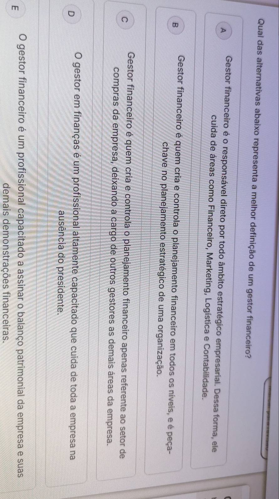 Qual das alternativas abaixo representa a melhor definição de um gestor financeiro?
A
Gestor financeiro é o responsável direto por todo âmbito estratégico empresarial. Dessa forma, ele
cuida de áreas como Financeiro, Marketing, Logística e Contabilidade.
B
Gestor financeiro é quem cria e controla o planejamento financeiro em todos os níveis, e é peça-
chave no planejamento estratégico de uma organização.
C
Gestor financeiro é quem cria e controla o planejamento financeiro apenas referente ao setor de
compras da empresa, deixando a cargo de outros gestores as demais áreas da empresa.
D
O gestor em finanças é um profissional altamente capacitado que cuida de toda a empresa na
ausência do presidente.
E
O gestor financeiro é um profissional capacitado a assinar o balanço patrimonial da empresa e suas
demais demonstrações financeiras.