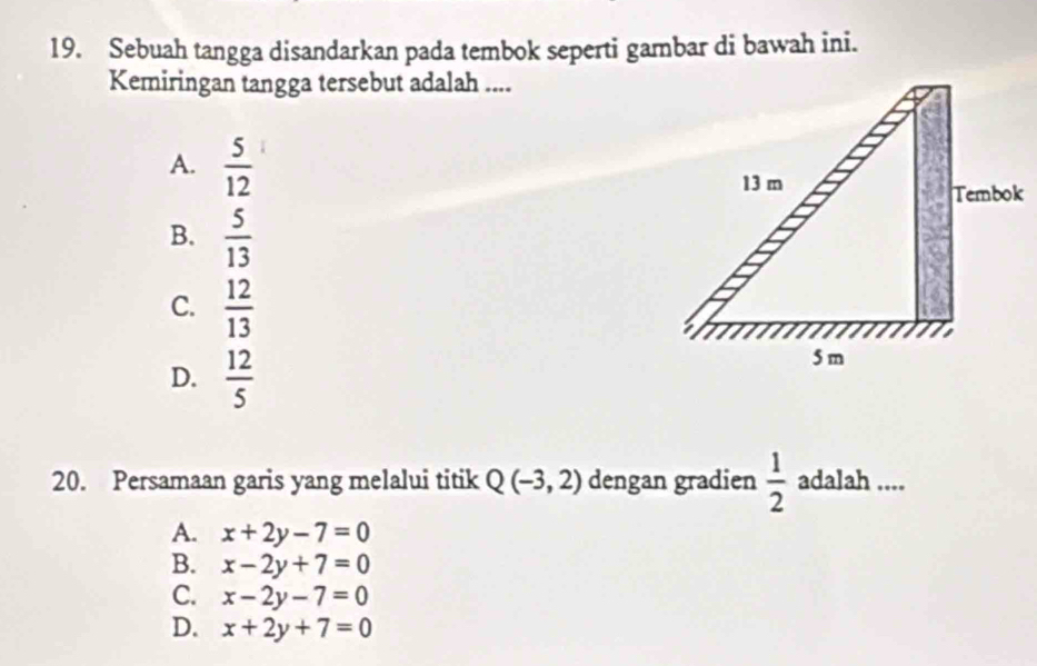 Sebuah tangga disandarkan pada tembok seperti gambar di bawah ini.
Kemiringan tangga tersebut adalah ....
A.  5/12 
k
B.  5/13 
C.  12/13 
D.  12/5 
20. Persamaan garis yang melalui titik Q(-3,2) dengan gradien  1/2  adalah ....
A. x+2y-7=0
B. x-2y+7=0
C. x-2y-7=0
D. x+2y+7=0