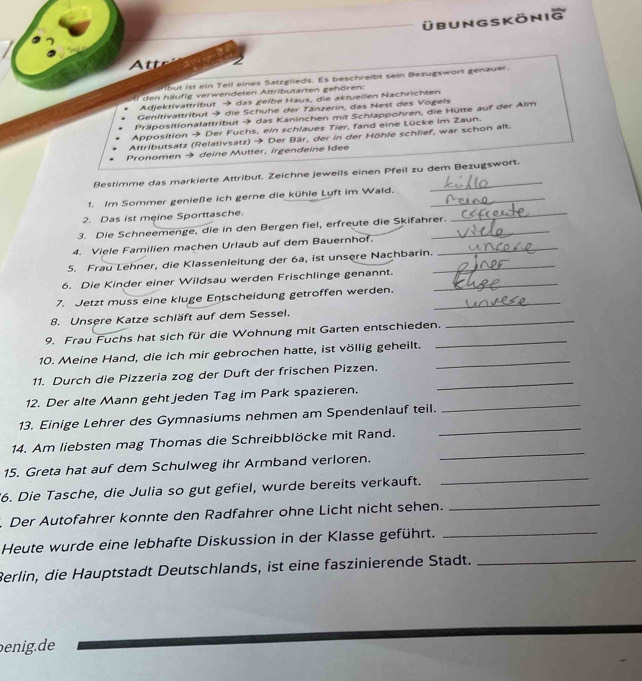 übung skönig
Attr 2
lbut ist ein Tell eines Satzglieds. Es beschreibt sein Bezugswort genauer.
den häufig verwendeten Attributarten gehören:
Adjektivattribut → das gelbe Haus, die aktuellen Nachrichten
Genitivattribut → die Schuhe der Tänzerin, das Nest des Vogels
Präpositionalattribut → das Kaninchen mit Schlappohren, die Hütte auf der Alm
Apposition → Der Fuchs, ein schlaues Tier, fand eine Lücke im Zaun.
Attributsatz (Relativsatz) → Der Bär, der in der Höhle schlief, war schon alt.
Pronomen → deine Mutter, irgendeine Idee
Restimme das markierte Attribut. Zeichne jeweils einen Pfeil zu dem Bezugswort.
1. Im Sommer genieße ich gerne die kühle Luft im Wald._
_
2. Das ist meine Sporttasche.
3. Die Schneemenge, die in den Bergen fiel, erfreute die Skifahrer.
_
4. Viele Familien machen Urlaub auf dem Bauernhof._
5. Frau Lehner, die Klassenleitung der 6a, ist unsere Nachbarin._
6. Die Kinder einer Wildsau werden Frischlinge genannt._
7. Jetzt muss eine kluge Entscheidung getroffen werden._
_
8. Unsere Katze schläft auf dem Sessel.
9. Frau Fuchs hat sich für die Wohnung mit Garten entschieden._
10. Meine Hand, die ich mir gebrochen hatte, ist völlig geheilt._
11. Durch die Pizzeria zog der Duft der frischen Pizzen,
_
12. Der alte Mann geht jeden Tag im Park spazieren.
_
13. Einige Lehrer des Gymnasiums nehmen am Spendenlauf teil.
14. Am liebsten mag Thomas die Schreibblöcke mit Rand.
_
15. Greta hat auf dem Schulweg ihr Armband verloren.
_
6. Die Tasche, die Julia so gut gefiel, wurde bereits verkauft.
_
. Der Autofahrer konnte den Radfahrer ohne Licht nicht sehen.
_
Heute wurde eine lebhafte Diskussion in der Klasse geführt._
Berlin, die Hauptstadt Deutschlands, ist eine faszinierende Stadt._
enig.de