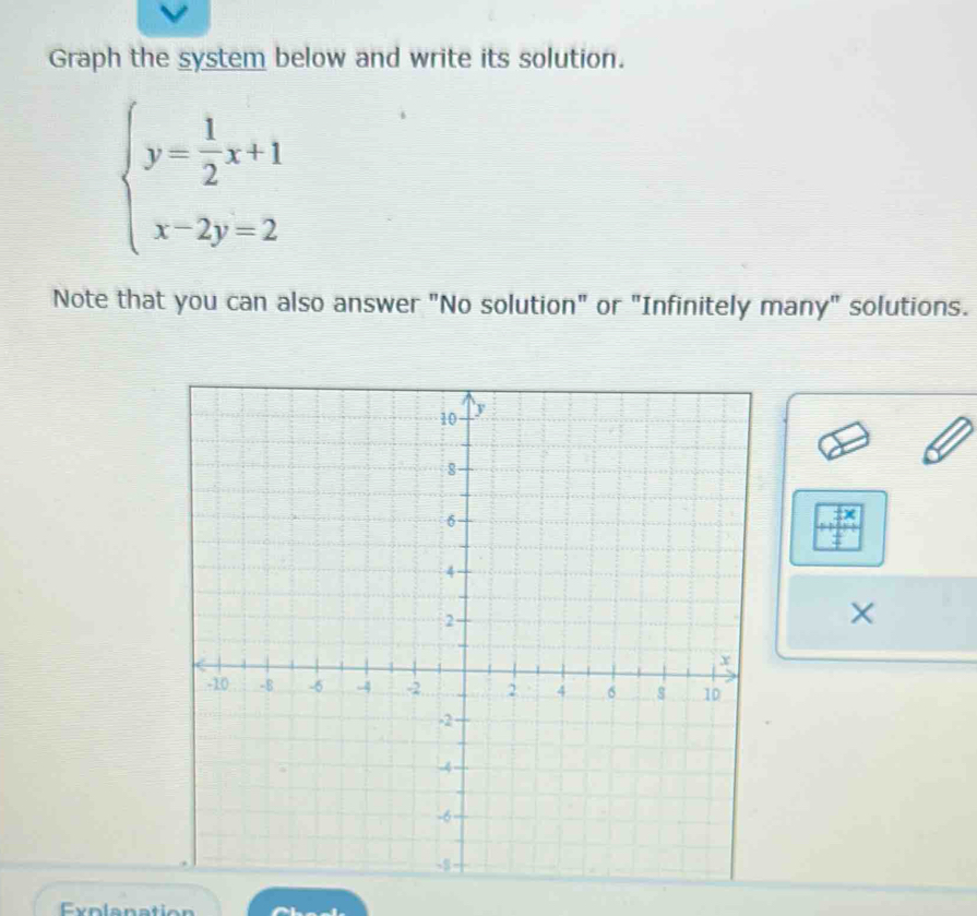 Graph the system below and write its solution.
beginarrayl y= 1/2 x+1 x-2y=2endarray.
Note that you can also answer "No solution" or "Infinitely many" solutions.
 4x/4 
× 
Explanation