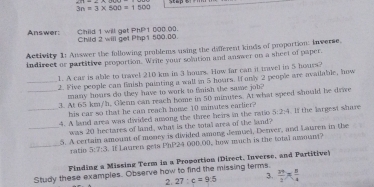 ∠ 17=_ 
3n=3* 500=1500
Child 1 will get PhP1 000.00. 
Answer: Child 2 will get Php 1 500.00. 
Activity 1: Auswer the following problems using the different kinds of proportion: inverse. 
indirect or partitive proportion. Wrile your solution and answer on a sheet of paper. 
1. A car is able to travel 210 km in 3 hours. How far can it travel in 5 hours? 
_2. Five people can flaish painting a wall in 5 hoars. If only 2 people are available, how 
many hours do they have to work to fnish the same job? 
_3. At 65 km/h, Glenn can reach home in 50 minutes. At what speed should be drive 
his car so that he can reach home 10 minutes earlier? 
_4. A land area was divided asong the three heirs in the ratio 5:2:4. If the largest share 
was 20 hectares of land, what is the totall area of the land? 
_5. A certain amount of monry is divided among Jemuel, Denver, and Lauren in the 
_ratio 5:7:3. If Lauren gets PhP24 000.00, how much is the total amount? 
Finding a Missing Term in a Prowortion (Direct, Inverse, and Partitive) 
Study these examples. Observe how to find the missing terms. 
2. 27:c=9:5 3.  24/2 *  8/4 