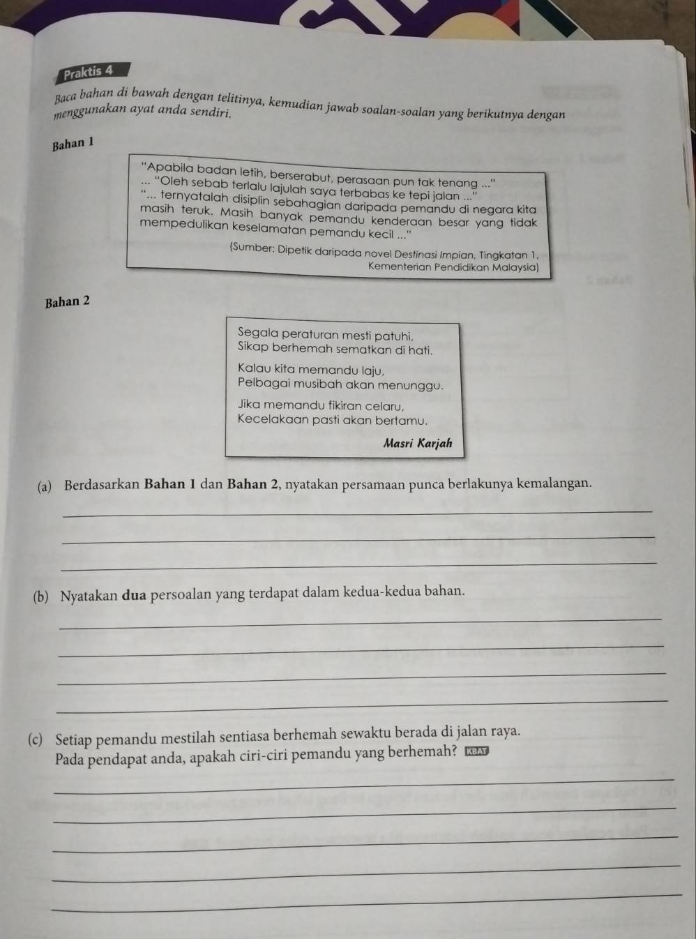 Praktis 4 
Baca bahan di bawah dengan telitinya, kemudian jawab soalan-soalan yang berikutnya dengan 
menggunakan ayat anda sendiri. 
Bahan 1 
“'Apabila badan letih, berserabut, perasaan pun tak tenang .'' 
... “Oleh sebab terlalu lajulah saya terbabas ke tepi jalan ...' 
'... ternyatalah disiplin sebahagian daripada pemandu di negara kita 
masih teruk. Masih banyak pemandu kenderaan besar yang tidak 
mempedulikan keselamatan pemandu kecil ...'' 
(Sumber: Dipetik daripada novel Destinasi Impian, Tingkatan 1, 
Kementerian Pendidikan Malaysia) 
Bahan 2
Segala peraturan mesti patuhi, 
Sikap berhemah sematkan di hati. 
Kalau kita memandu laju. 
Pelbagai musibah akan menunggu. 
Jika memandu fikiran celaru, 
Kecelakaan pasti akan bertamu. 
Masri Karjah 
(a) Berdasarkan Bahan 1 dan Bahan 2, nyatakan persamaan punca berlakunya kemalangan. 
_ 
_ 
_ 
(b) Nyatakan dua persoalan yang terdapat dalam kedua-kedua bahan. 
_ 
_ 
_ 
_ 
(c) Setiap pemandu mestilah sentiasa berhemah sewaktu berada di jalan raya. 
Pada pendapat anda, apakah ciri-ciri pemandu yang berhemah? t 
_ 
_ 
_ 
_ 
_