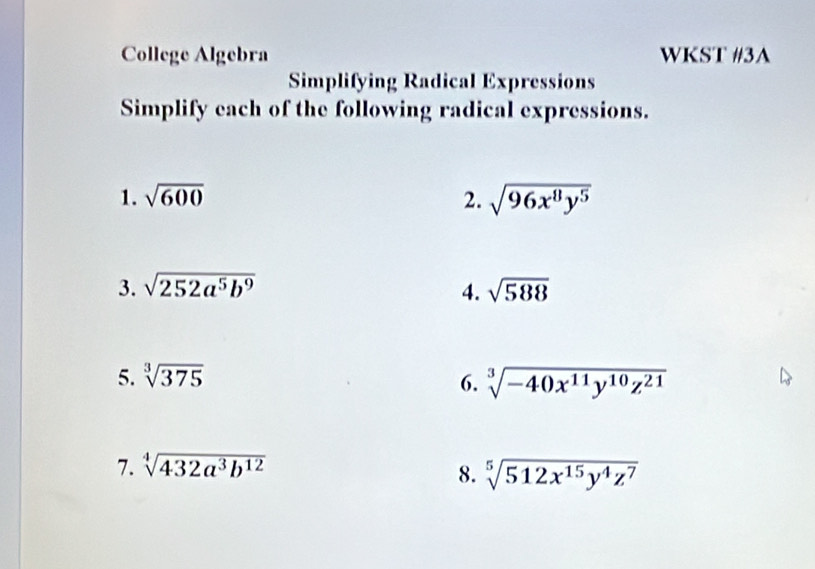 College Algebra WKST #3A 
Simplifying Radical Expressions 
Simplify each of the following radical expressions. 
1. sqrt(600) 2. sqrt(96x^8y^5)
3. sqrt(252a^5b^9) 4. sqrt(588)
5. sqrt[3](375) sqrt[3](-40x^(11)y^(10)z^(21))
6. 
7. sqrt[4](432a^3b^(12))
8. sqrt[5](512x^(15)y^4z^7)