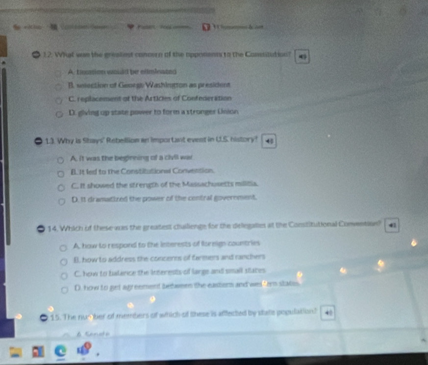 a Pate Fos am o 
12. Whst was the greakest concern of the apposenn to the Consitution?
A. tnntion would be elimleated
B. selection of George Washington as president
C. replacement of the Articles of Contederation
D. giving up state power to form a stronger Union
1.3. Why is Shays' Rebellion an important event in U.S. history! 48
A. it was the beginning of a chil was
B. It led to the Constitutional Convention.
C. It showed the strength of the Massachusetts millitia.
D. It dramatized the power of the contral government.
14. Which of these was the greatest challienge for the delegaties at the Constitutional Convention? 41
A. how to respond to the interests of foreigs countries
B, bow to address the concenns of farmers and ranchers
C. how to balance the interests of large and small states
D. how to get agreement bedees the eastiens and wes fer states
15. The num ber of members of which of these is aflected by statle population?
A Senadé