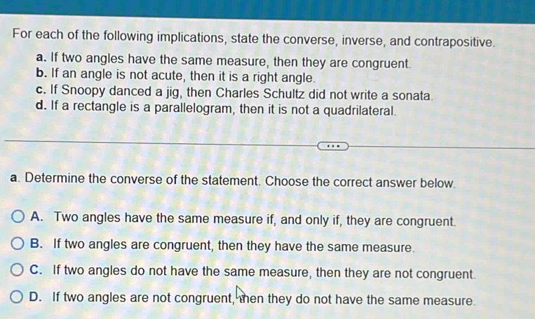 For each of the following implications, state the converse, inverse, and contrapositive.
a. If two angles have the same measure, then they are congruent.
b. If an angle is not acute, then it is a right angle.
c. If Snoopy danced a jig, then Charles Schultz did not write a sonata.
d. If a rectangle is a parallelogram, then it is not a quadrilateral.
a. Determine the converse of the statement. Choose the correct answer below.
A. Two angles have the same measure if, and only if, they are congruent.
B. If two angles are congruent, then they have the same measure.
C. If two angles do not have the same measure, then they are not congruent.
D. If two angles are not congruent, then they do not have the same measure.