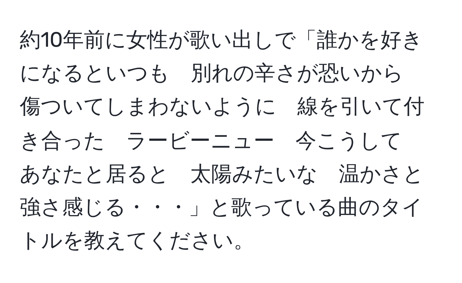 約10年前に女性が歌い出しで「誰かを好きになるといつも　別れの辛さが恐いから　傷ついてしまわないように　線を引いて付き合った　ラービーニュー　今こうして　あなたと居ると　太陽みたいな　温かさと強さ感じる・・・」と歌っている曲のタイトルを教えてください。