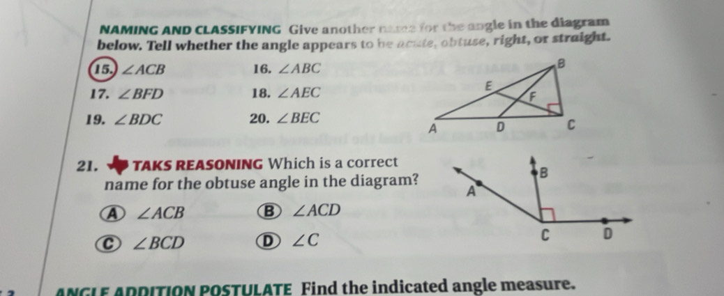 NAMING AND CLASSIFYING Give another name for the angle in the diagram
below. Tell whether the angle appears to be acute, obtuse, right, or straight.
15 ∠ ACB 16. ∠ ABC
17. ∠ BFD 18. ∠ AEC
19. ∠ BDC 20. ∠ BEC
21. TAKS REASONING Which is a correct
name for the obtuse angle in the diagram?
A ∠ ACB
B ∠ ACD
C ∠ BCD
D ∠ C
ANGLE ADDITION POSTULATE Find the indicated angle measure.