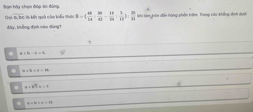 Bạn hãy chọn đáp án đúng.
Gọi a, bc : à kết quả của biểu thức B=( 48/14 : 30/42 - 14/24 : 5/12 ): 25/31  khi làm tròn đến hàng phần trăm. Trong các khẳng định dưới
đây, khẳng định nào đúng?
a+b-c=5.
a* b* c=16.
a+b+c=7.
a* b+c=12.