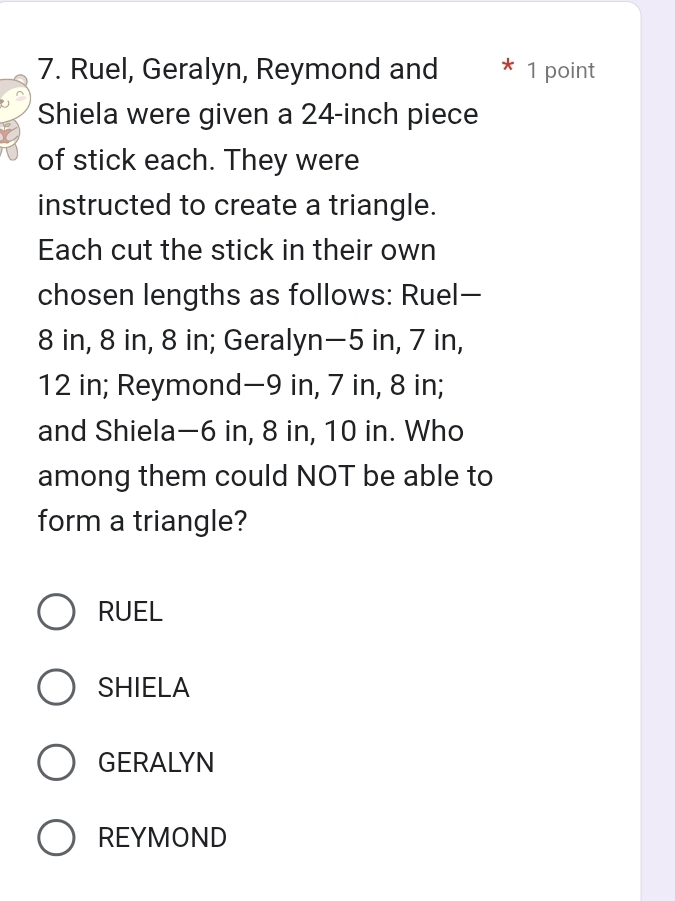 Ruel, Geralyn, Reymond and 1 point
Shiela were given a 24-inch piece
of stick each. They were
instructed to create a triangle.
Each cut the stick in their own
chosen lengths as follows: Ruel—
8 in, 8 in, 8 in; Geralyn— 5 in, 7 in,
12 in; Reymond— 9 in, 7 in, 8 in;
and Shiela— 6 in, 8 in, 10 in. Who
among them could NOT be able to
form a triangle?
RUEL
SHIELA
GERALYN
REYMOND